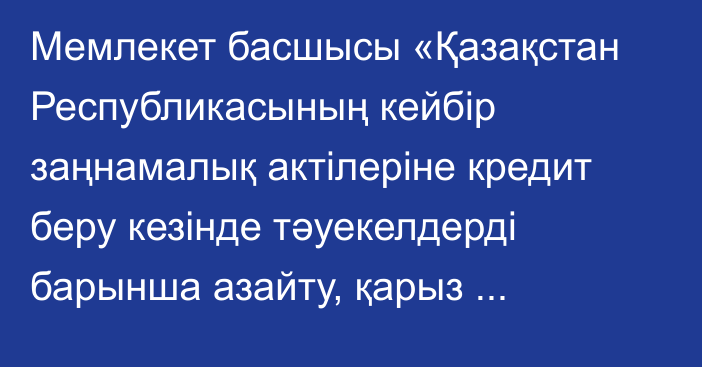 Мемлекет басшысы «Қазақстан Республикасының кейбір заңнамалық актілеріне кредит беру кезінде тәуекелдерді барынша азайту, қарыз алушылардың құқықтарын қорғау, қаржы нарығын реттеуді және атқарушылық іс жүргізуді жетілдіру мәселелері бойынша өзгерістер мен толықтырулар енгізу туралы» Қазақстан Республикасының Заңына қол қойды