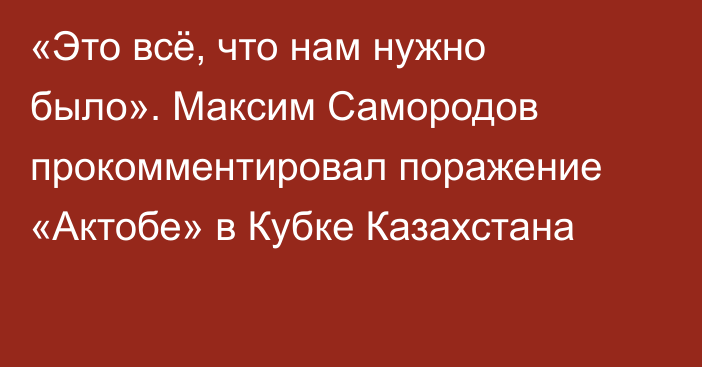 «Это всё, что нам нужно было». Максим Самородов прокомментировал поражение «Актобе» в Кубке Казахстана