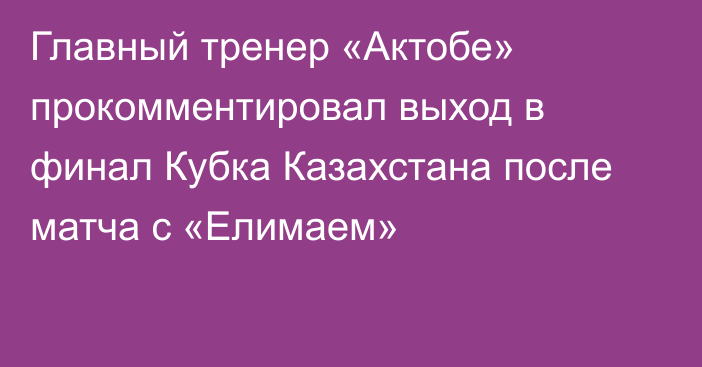 Главный тренер «Актобе» прокомментировал выход в финал Кубка Казахстана после матча с «Елимаем»