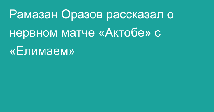 Рамазан Оразов рассказал о нервном матче «Актобе» с «Елимаем»