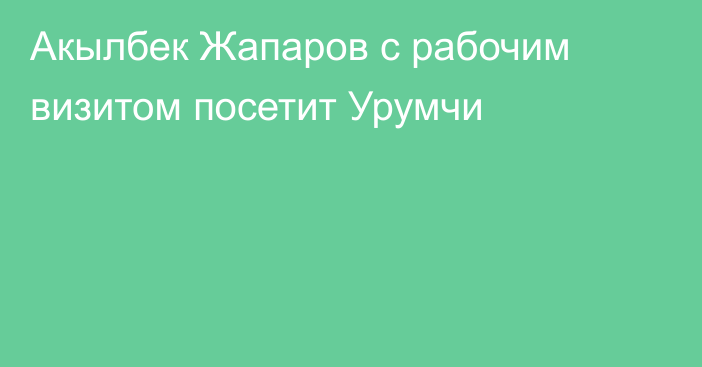 Акылбек Жапаров с рабочим визитом посетит Урумчи