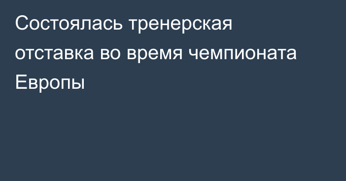 Состоялась тренерская отставка во время чемпионата Европы