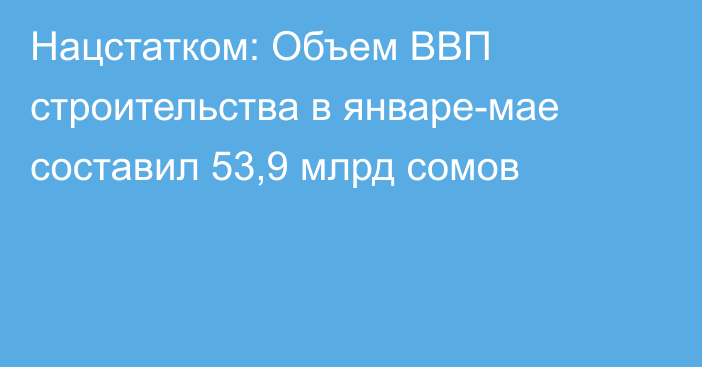 Нацстатком: Объем ВВП строительства в январе-мае составил 53,9 млрд сомов