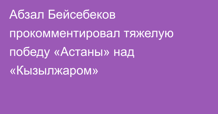 Абзал Бейсебеков прокомментировал тяжелую победу «Астаны» над «Кызылжаром»