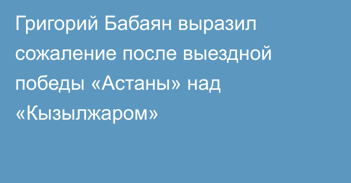 Григорий Бабаян выразил сожаление после выездной победы «Астаны» над «Кызылжаром»