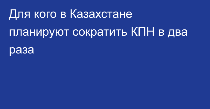 Для кого в Казахстане планируют сократить КПН в два раза