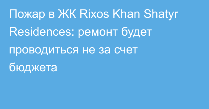 Пожар в ЖК Rixos Khan Shatyr Residences: ремонт будет проводиться не за счет бюджета
