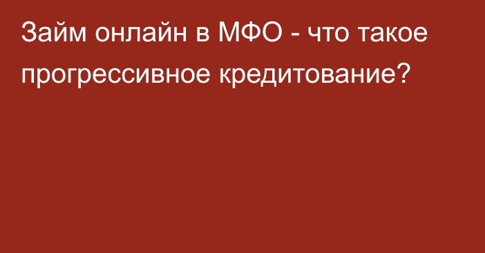 Займ онлайн в МФО - что такое прогрессивное кредитование?