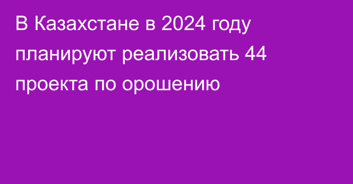 В Казахстане в 2024 году планируют реализовать 44 проекта по орошению