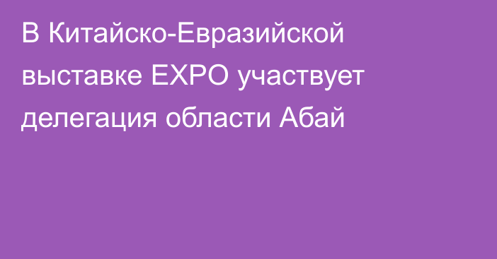 В Китайско-Евразийской выставке EXPO участвует делегация области Абай