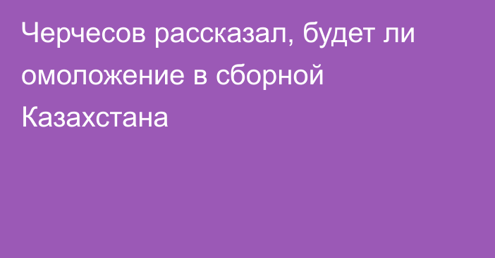 Черчесов рассказал, будет ли омоложение в сборной Казахстана