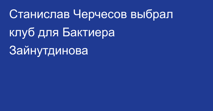 Станислав Черчесов выбрал клуб для Бактиера Зайнутдинова