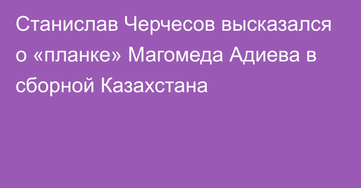 Станислав Черчесов высказался о «планке» Магомеда Адиева в сборной Казахстана