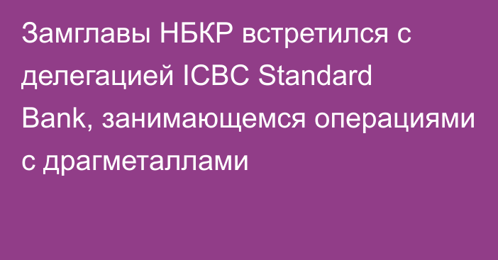 Замглавы НБКР встретился с делегацией ICBC Standard Bank, занимающемся операциями с драгметаллами