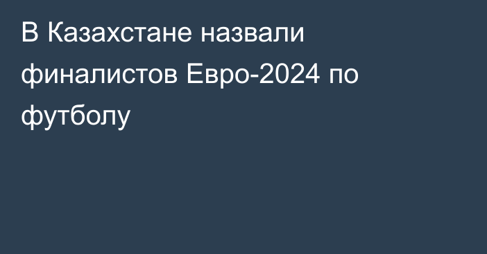 В Казахстане назвали финалистов Евро-2024 по футболу