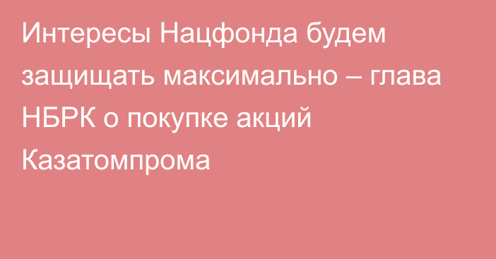 Интересы Нацфонда будем защищать максимально – глава НБРК о покупке акций Казатомпрома