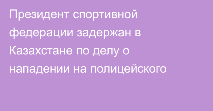 Президент спортивной федерации задержан в Казахстане по делу о нападении на полицейского