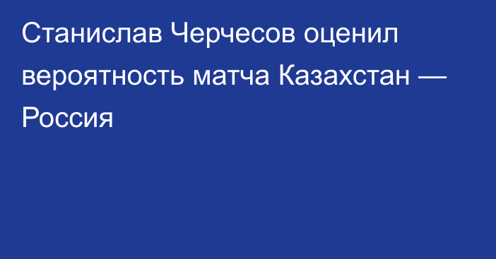 Станислав Черчесов оценил вероятность матча Казахстан — Россия