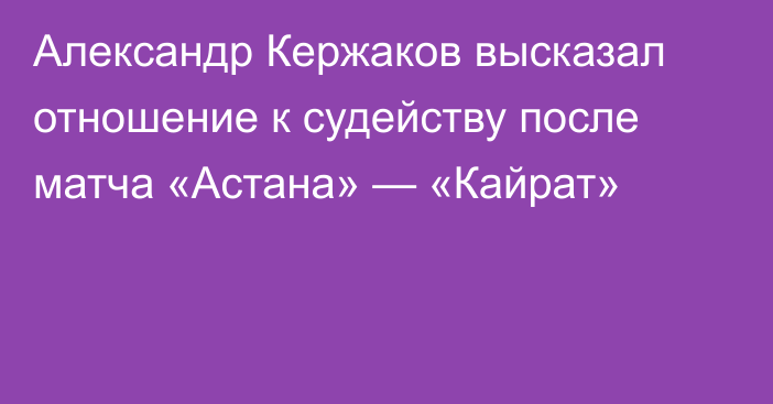 Александр Кержаков высказал отношение к судейству после матча «Астана» — «Кайрат»