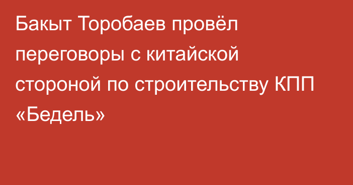 Бакыт Торобаев провёл переговоры с китайской стороной по строительству КПП «Бедель»