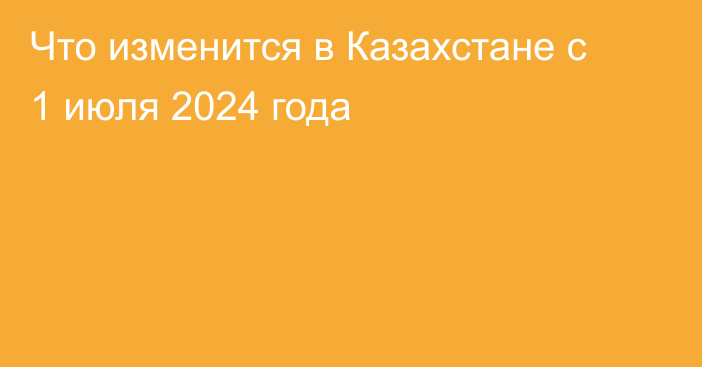Что изменится в Казахстане с 1 июля 2024 года