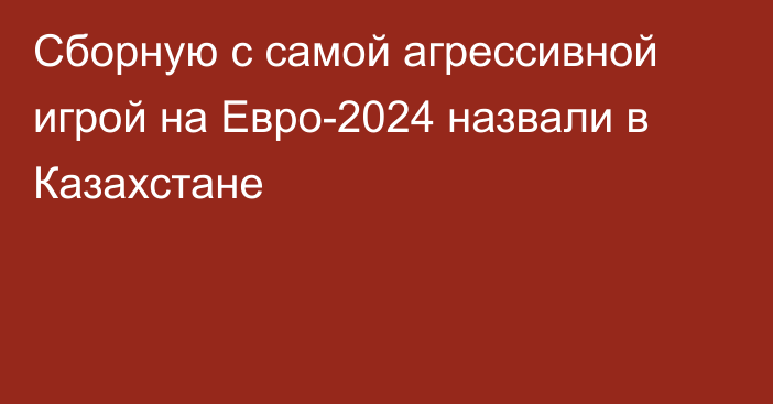 Сборную с самой агрессивной игрой на Евро-2024 назвали в Казахстане