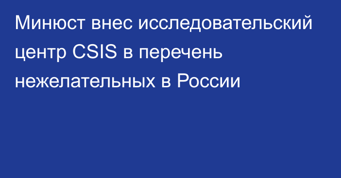 Минюст внес исследовательский центр CSIS в перечень нежелательных в России