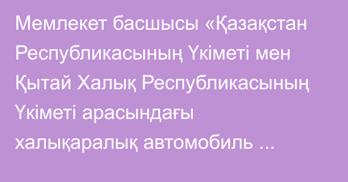 Мемлекет басшысы «Қазақстан Республикасының Үкіметі мен Қытай Халық Республикасының Үкіметі арасындағы халықаралық автомобиль тасымалдары туралы келісімді ратификациялау туралы» Қазақстан Республикасының Заңына қол қойды