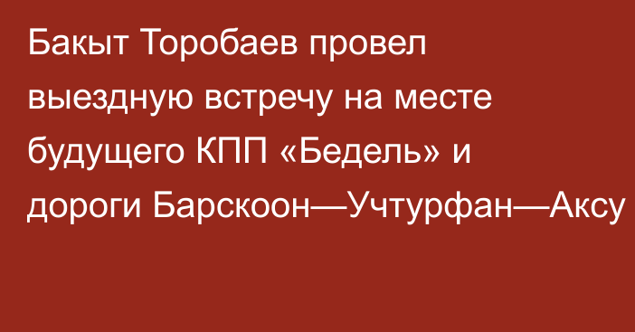 Бакыт Торобаев провел выездную встречу на месте будущего КПП «Бедель» и дороги Барскоон—Учтурфан—Аксу