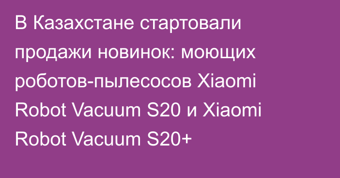 В Казахстане стартовали продажи новинок: моющих роботов-пылесосов Xiaomi Robot Vacuum S20 и Xiaomi Robot Vacuum S20+