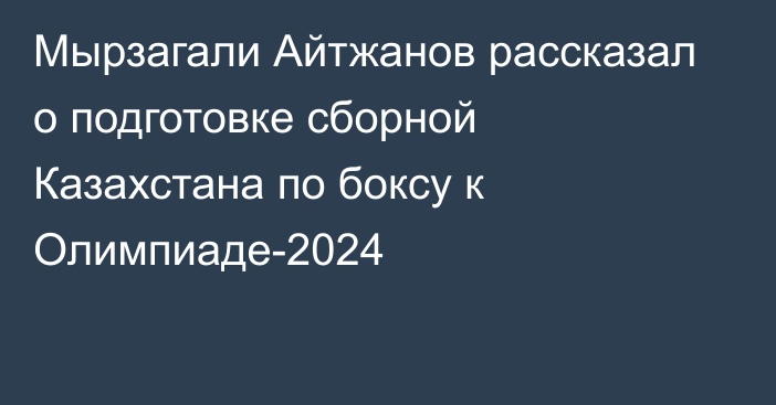 Мырзагали Айтжанов рассказал о подготовке сборной Казахстана по боксу к Олимпиаде-2024