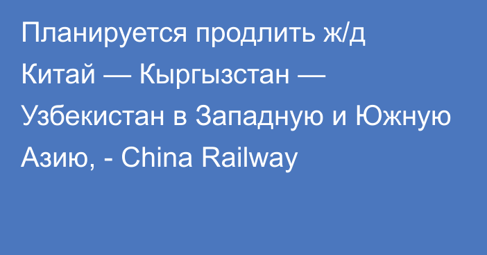 Планируется продлить ж/д Китай — Кыргызстан — Узбекистан в Западную и Южную Азию, - China Railway