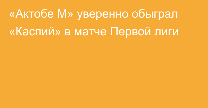 «Актобе М» уверенно обыграл «Каспий» в матче Первой лиги