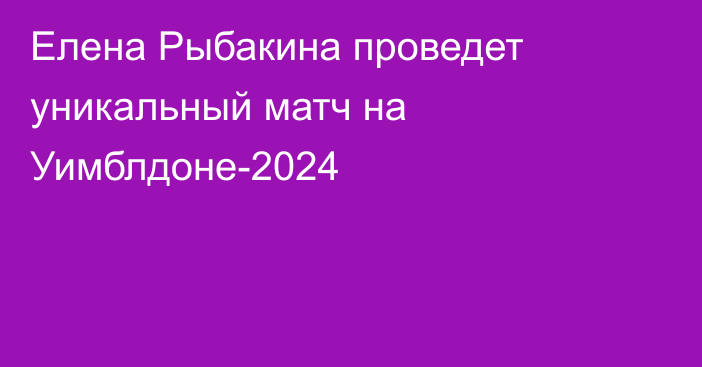 Елена Рыбакина проведет уникальный матч на Уимблдоне-2024