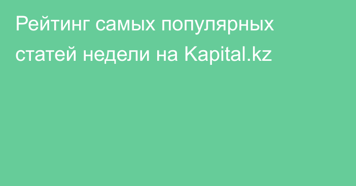 Рейтинг самых популярных статей недели на Kapital.kz