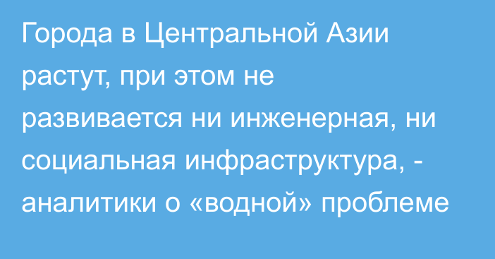 Города в Центральной Азии растут, при этом не развивается ни инженерная, ни социальная инфраструктура, - аналитики о «водной» проблеме