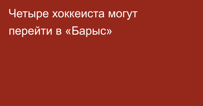 Четыре хоккеиста могут перейти в «Барыс»