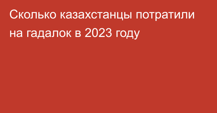 Сколько казахстанцы потратили на гадалок в 2023 году