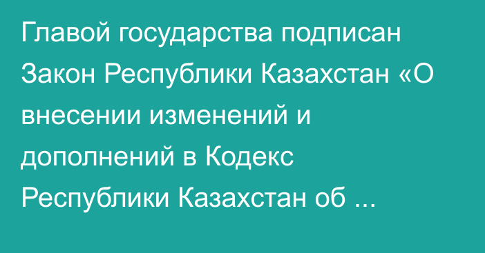 Главой государства подписан Закон Республики Казахстан «О внесении изменений и дополнений в Кодекс Республики Казахстан об административных  правонарушениях»   