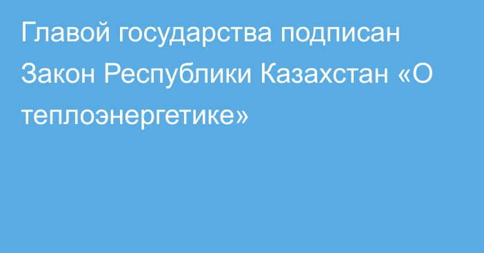 Главой государства подписан Закон Республики Казахстан «О теплоэнергетике» 