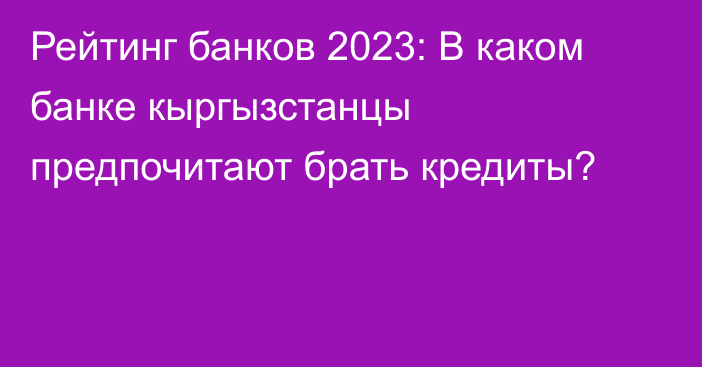 Рейтинг банков 2023: В каком банке кыргызстанцы предпочитают брать кредиты?