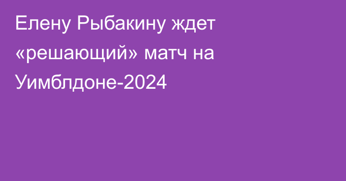Елену Рыбакину ждет «решающий» матч на Уимблдоне-2024