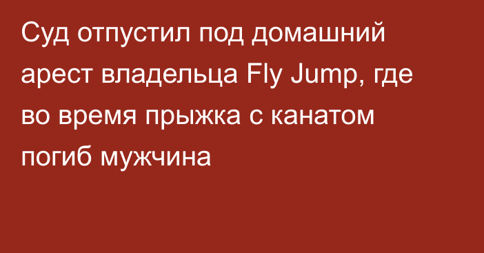 Суд отпустил под домашний арест владельца Fly Jump, где во время прыжка с канатом погиб мужчина