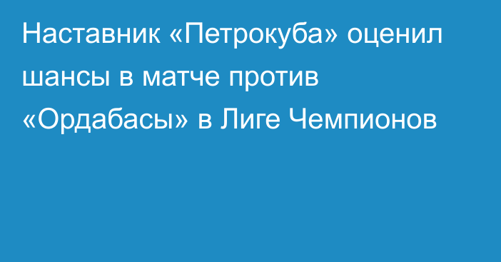 Наставник «Петрокуба» оценил шансы в матче против «Ордабасы» в Лиге Чемпионов