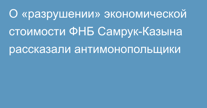 О «разрушении» экономической стоимости ФНБ Самрук-Казына рассказали антимонопольщики