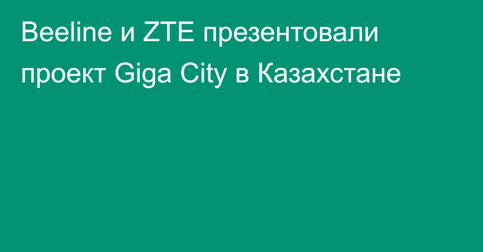 Beeline и ZTE презентовали проект Giga City в Казахстане