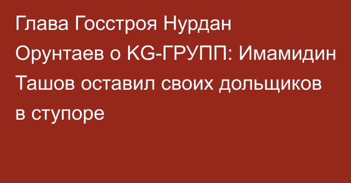 Глава Госстроя Нурдан Орунтаев о KG-ГРУПП: Имамидин Ташов оставил своих дольщиков в ступоре