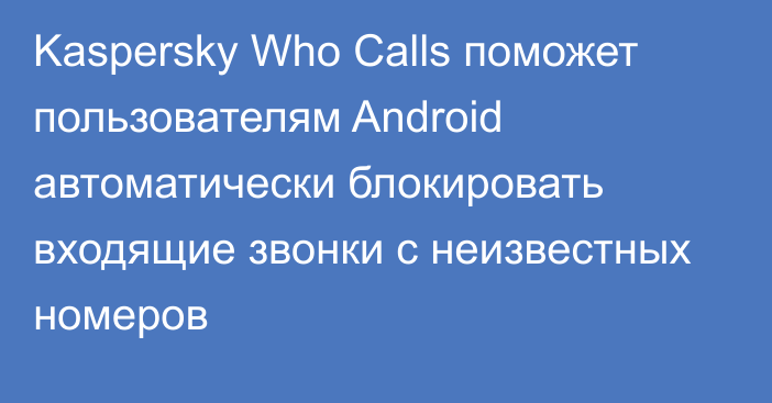 Kaspersky Who Calls поможет пользователям Android автоматически блокировать входящие звонки с неизвестных номеров