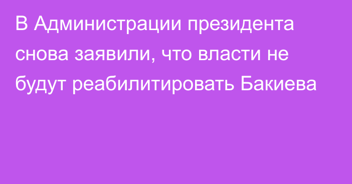 В Администрации президента снова заявили, что власти не будут реабилитировать Бакиева