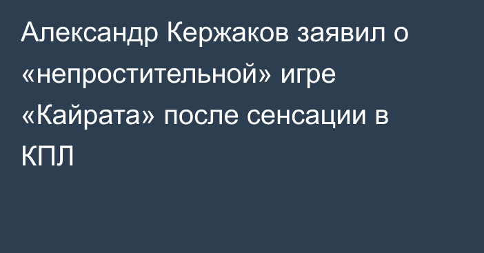 Александр Кержаков заявил о «непростительной» игре «Кайрата» после сенсации в КПЛ